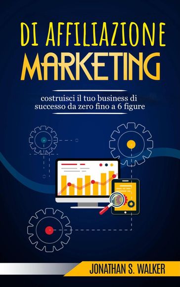 Marketing di affiliazione: costruisci il tuo business di successo da zero fino a 6 figure. - Jonathan S. Walker