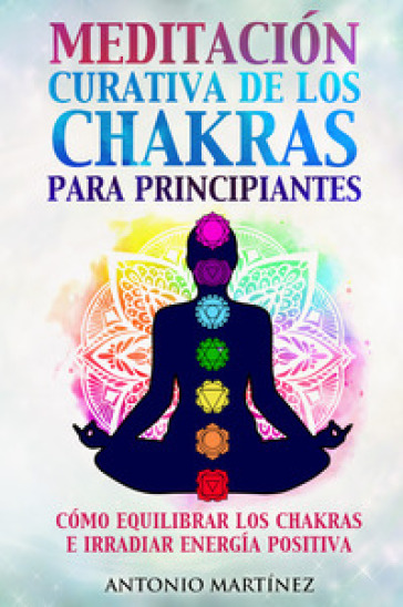 Meditación curativa de los chakras para principiantes. Cómo equilibrar los chakras e irradiar energía positiva - Antonio Martinez