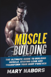 Muscle building. The ultimate guide to building muscle, staying lean and transform your body forever