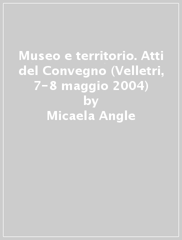 Museo e territorio. Atti del Convegno (Velletri, 7-8 maggio 2004) - Micaela Angle - Anna Germano