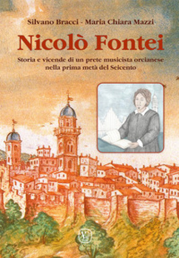 Nicolò Fontei. Storia e vicende di un prete musicista orcianese nella prima metà del Seicento - Silvano Bracci - Maria Chiara Mazzi