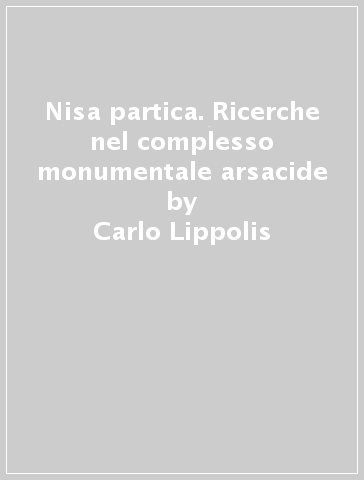 Nisa partica. Ricerche nel complesso monumentale arsacide - Carlo Lippolis