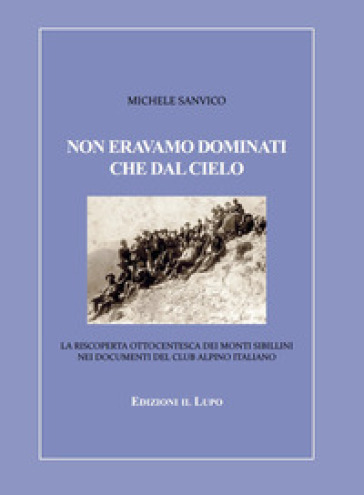 Non eravamo dominati che dal cielo. La riscoperta ottocentesca dei Monti Sibillini nei documenti del Club Alpino Italiano - Michele Sanvico