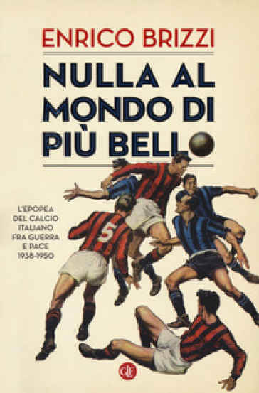 Nulla al mondo di più bello. L'epopea del calcio italiano fra guerra e pace 1938-1950 - Enrico Brizzi