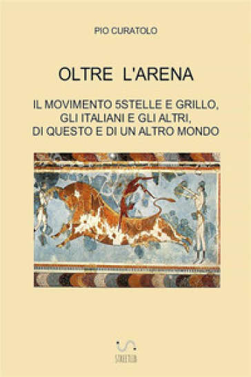 Oltre l'arena. Il Movimento 5 stelle e Grillo, gli italiani e gli altri, di questo e di un altro mondo - Pio Curatolo