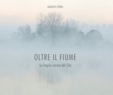 Oltre il fiume. La fragile natura del Sile - ALBERTO FERRO