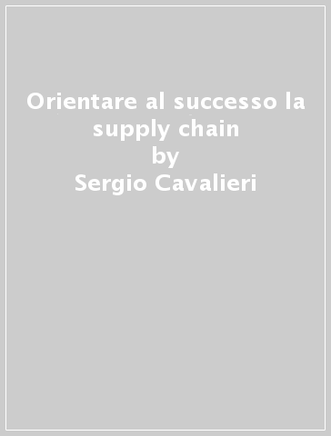 Orientare al successo la supply chain - Sergio Cavalieri - Roberto Pinto