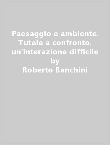 Paesaggio e ambiente. Tutele a confronto, un'interazione difficile - Roberto Banchini - Daniela Concas - Pietro Graziani - Maria Piera Sette