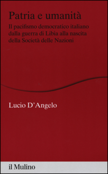 Patria e umanità. Il pacifismo democratico italiano dalla guerra di Libia alla nascita della Società delle Nazioni - Lucio D