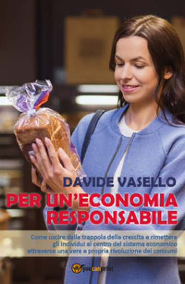 Per un'economia responsabile. Come uscire dalla trappola della crescita e rimettere gli individui al centro del sistema economico attraverso una vera e propria rivoluzione dei consumi - Davide Vasello