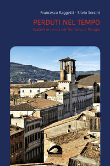 Perduti nel tempo. Castelli in rovina del territorio di Perugia. Comune di Perugia. Vol. 3/1 - Francesco Raggetti - Silvio Sorcini