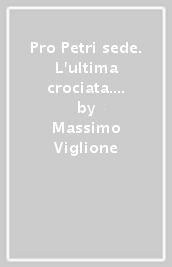 Pro Petri sede. L ultima crociata. La difesa militare dello Stato Pontificio dal 1850 al 1870