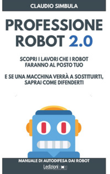 Professione robot 2.0. Scopri i lavori che i robot faranno al posto tuo. E se una macchina verrà a sostituirti, saprai come difenderti - Claudio Simbula