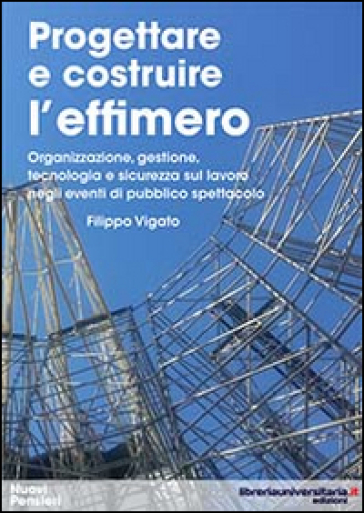 Progettare e costruire l'effimero. Organizzazione, gestione, tecnologia e sicurezza sul lavoro negli eventi di pubblico spettacolo - Filippo Vigato