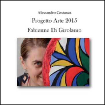 Progetto Arte 2015. Fabienne Di Girolamo. Ediz. illustrata - Alessandro Costanza