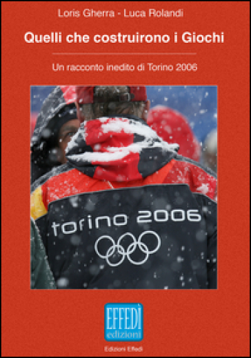 Quelli che costruirono i giochi. Un racconto inedito di Torino 2006 - Loris Gherra - Luca Rolandi