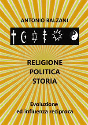 Religione. Politica. Storia. Evoluzione ed influenza reciproca - Antonio Balzani