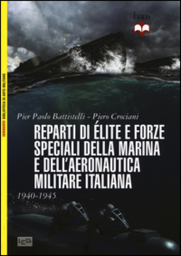 Reparti d'élite e forze speciali della Marina e dell'Aeronautica italiane. 1940-1945 - Pier Paolo Battistelli - Piero Crociani