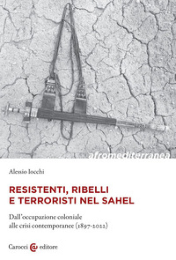 Resistenti, ribelli e terroristi nel Sahel. Dall'occupazione coloniale alle crisi contemporanee (1897-2022) - Alessio Iocchi