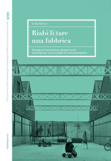 Riabi(li)tare una fabbrica. Strategie di riconversione del patrimonio industriale per nuovi modelli di vivere partecipativo - Emilia Rosmini