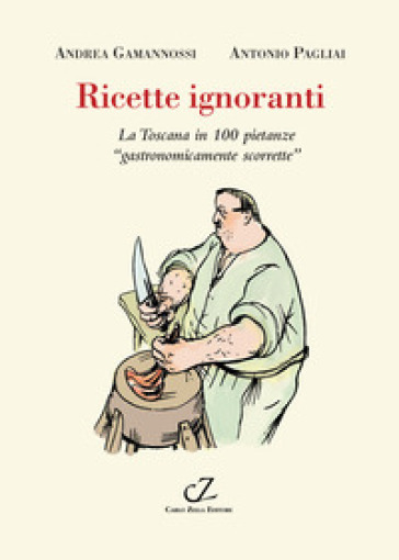 Ricette ignoranti. La Toscana in 100 pietanze «gastronomicamente scorrette» - Andrea Gamannossi - Antonio Pagliai