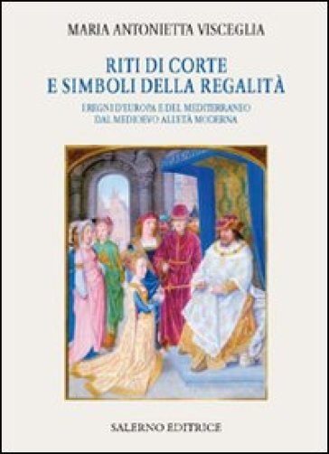 Riti di corte e simboli della regalità. I regni d'Europa e del Mediterraneo dal Medioevo all'età moderna - Visceglia Maria Antonietta