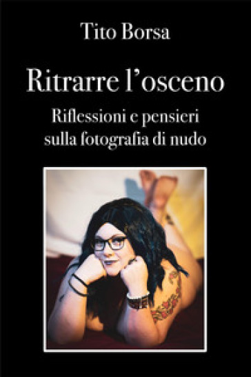 Ritrarre l'osceno. Riflessioni e pensieri sulla fotografia di nudo - Tito Borsa