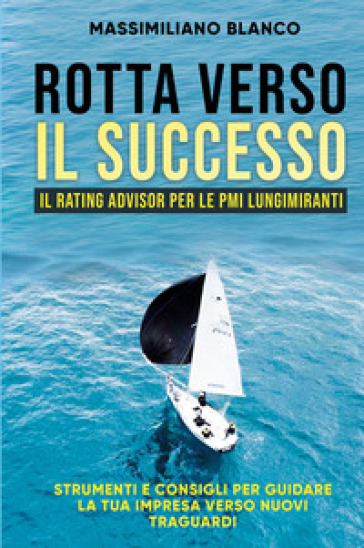 Rotta verso il successo. Il rating advisor per le PMI lungimiranti. Strumenti e consigli per guidare la tua impresa verso nuovi traguardi. Nuova ediz. - Massimiliano Blanco