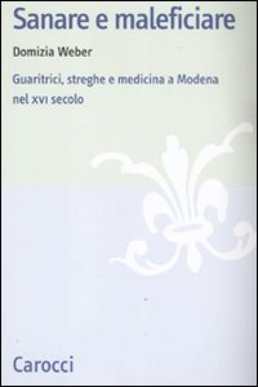 Sanare e maleficiare. Guaritrici, streghe e medicina a Modena nel XVI secolo - Domizia Weber