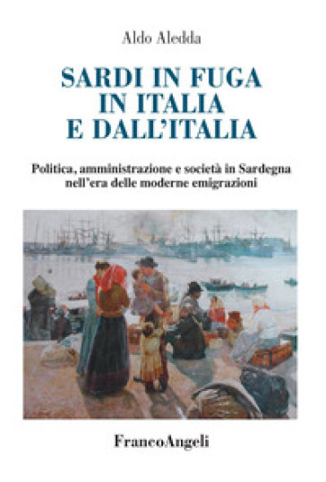 Sardi in fuga in Italia e dall'Italia. Politica, amministrazione e società in Sardegna nell'era delle moderne emigrazioni - Aldo Aledda