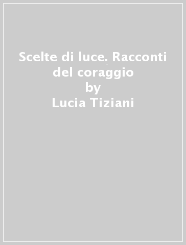 Scelte di luce. Racconti del coraggio - Lucia Tiziani