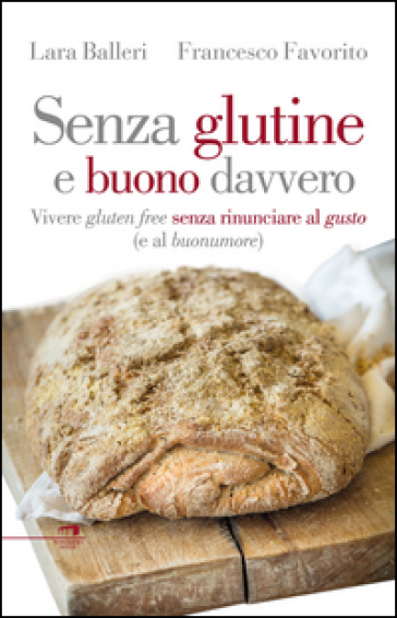 Senza glutine e buono davvero. Vivere gluten free senza rinunciare al gusto (e al buonumore) - Francesco Favorito - Lara Balleri