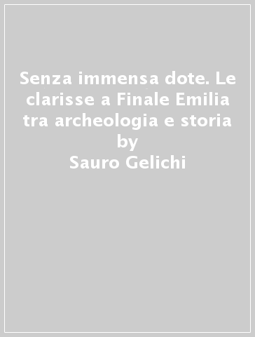 Senza immensa dote. Le clarisse a Finale Emilia tra archeologia e storia - Sauro Gelichi - Mauro Librenti