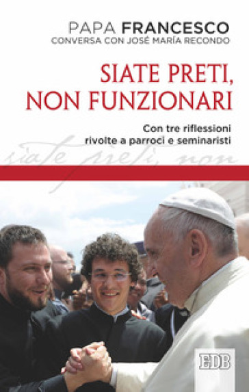 Siate preti non funzionari. Con tre riflessioni rivolte a parroci e seminaristi - Papa Francesco (Jorge Mario Bergoglio) - José Maria Recondo