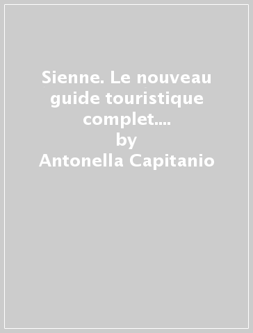 Sienne. Le nouveau guide touristique complet. La ville, les monuments, les musées, le Palio, la cuisine. Ediz. illustrata - Antonella Capitanio - Ethel Santacroce