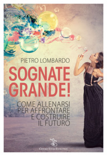 Sognate grande! Come allenarsi per affrontare e costruire il futuro - Pietro Lombardo