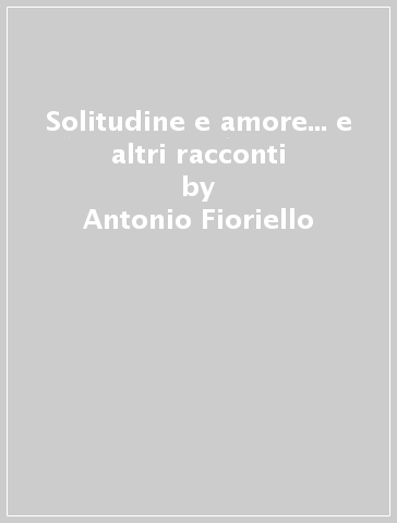 Solitudine e amore... e altri racconti - Antonio Fioriello