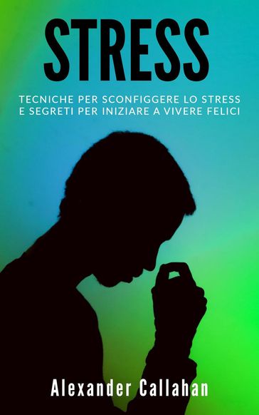 Stress: Tecniche per sconfiggere lo stress e segreti per iniziare a vivere felici - Alexander Callahan