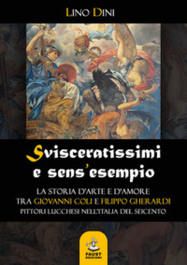 Svisceratissimi e sens'esempio. La storia d'arte e d'amore tra Giovanni Coli e Filippo Gherardi, pittori lucchesi nell'Italia del Seicento - Lino Dini