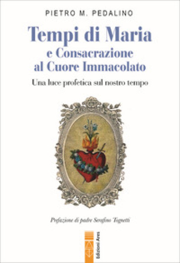 Tempi di Maria e Consacrazione al Cuore Immacolato. Una luce profetica sul nostro tempo - Pietro M. Pedalino