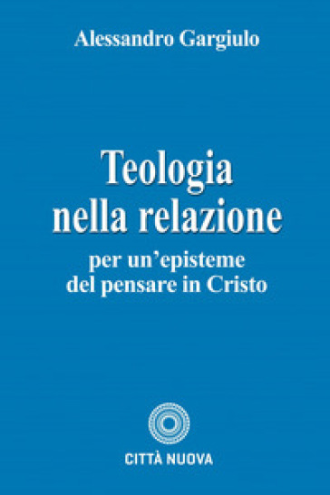 Teologia nella relazione. Per un'episteme del pensare in Cristo - Alessandro Gargiulo