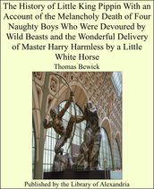 The History of Little King Pippin With an Account of the Melancholy Death of Four Naughty Boys Who Were Devoured by Wild Beasts and the Wonderful Delivery of Master Harry Harmless by a Little White Horse