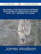 The Journal of the Debates in the Convention which Framed the Constitution of the United States - May - September 1787 Volume I - The Original Classic Edition