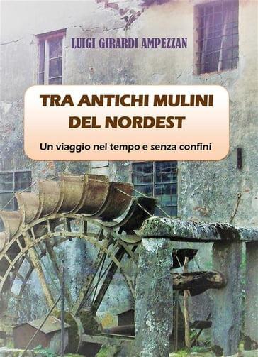 Tra antichi mulini del nordest. Un viaggio nel tempo e senza confini - Luigi Girardi Ampezzan