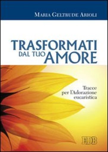 Trasformati dal tuo amore. Tracce per l'adorazione eucaristica - M. Geltrude Arioli