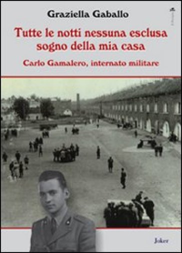 Tutte le notti nessuna esclusa sogno della mia casa. Carlo Gamalero, internato militare - Graziella Gaballo