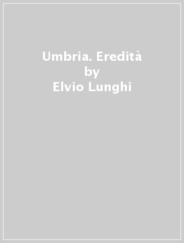 Umbria. Eredità - Elvio Lunghi - Giovanni Tarpani