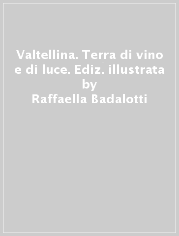 Valtellina. Terra di vino e di luce. Ediz. illustrata - Raffaella Badalotti