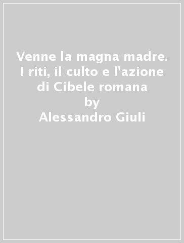 Venne la magna madre. I riti, il culto e l'azione di Cibele romana - Alessandro Giuli