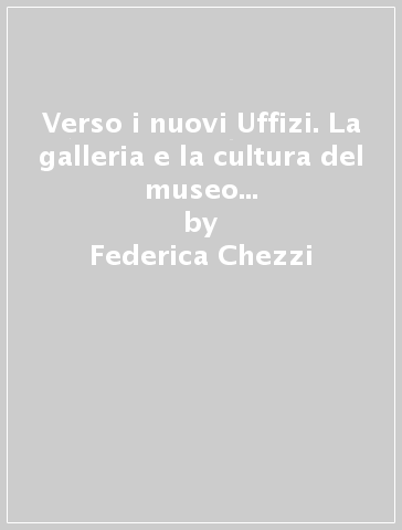 Verso i nuovi Uffizi. La galleria e la cultura del museo dal dopoguerra a oggi - Federica Chezzi